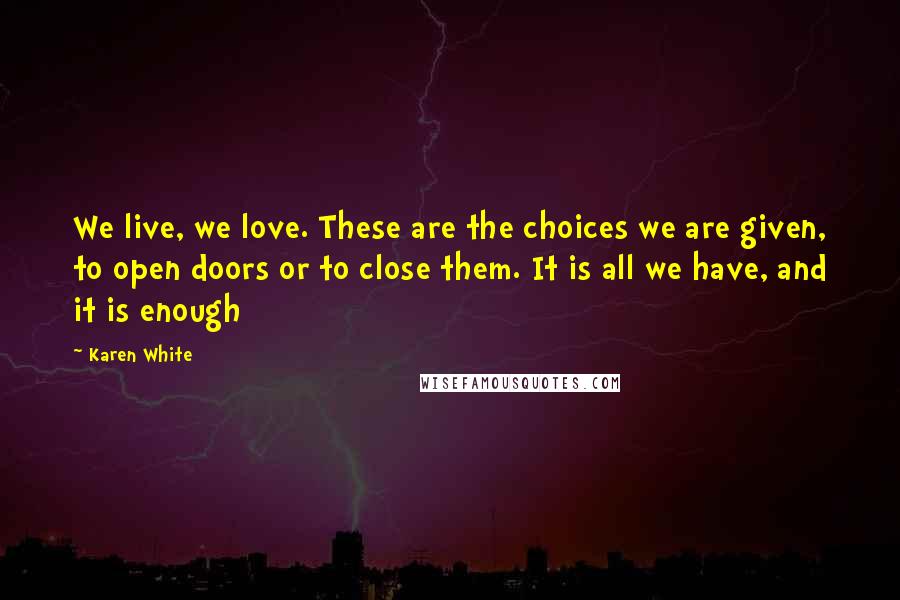 Karen White Quotes: We live, we love. These are the choices we are given, to open doors or to close them. It is all we have, and it is enough