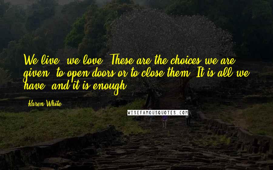 Karen White Quotes: We live, we love. These are the choices we are given, to open doors or to close them. It is all we have, and it is enough
