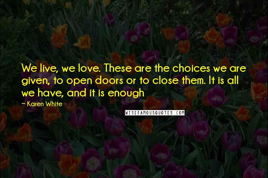 Karen White Quotes: We live, we love. These are the choices we are given, to open doors or to close them. It is all we have, and it is enough