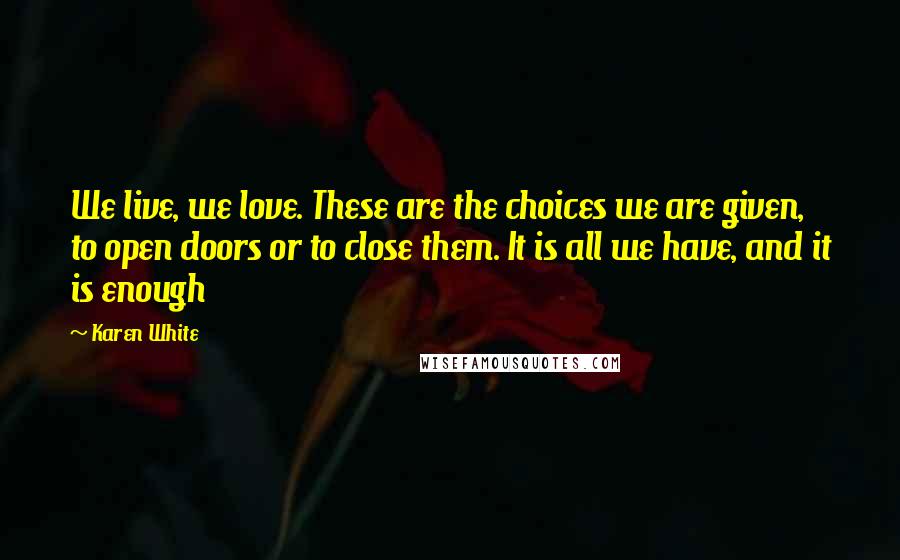 Karen White Quotes: We live, we love. These are the choices we are given, to open doors or to close them. It is all we have, and it is enough