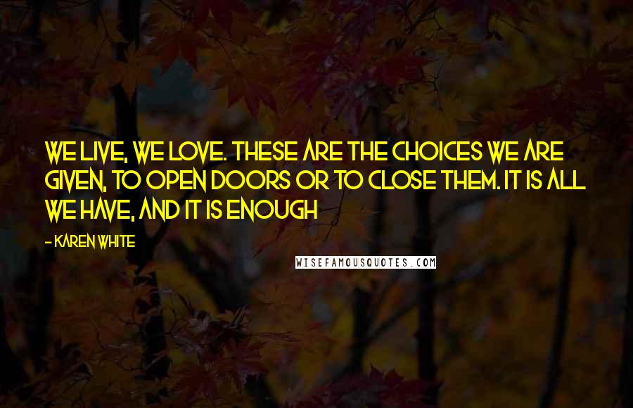 Karen White Quotes: We live, we love. These are the choices we are given, to open doors or to close them. It is all we have, and it is enough