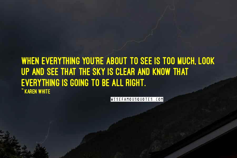 Karen White Quotes: When everything you're about to see is too much, look up and see that the sky is clear and know that everything is going to be all right.