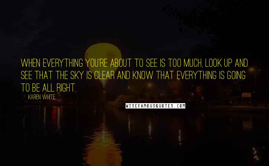 Karen White Quotes: When everything you're about to see is too much, look up and see that the sky is clear and know that everything is going to be all right.