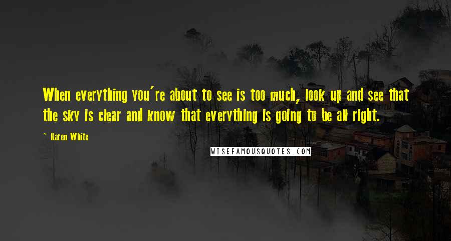 Karen White Quotes: When everything you're about to see is too much, look up and see that the sky is clear and know that everything is going to be all right.