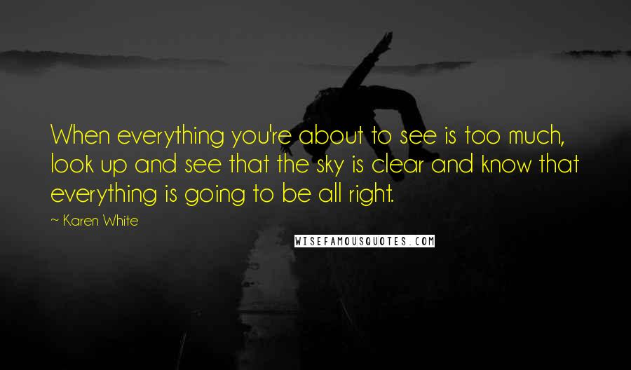 Karen White Quotes: When everything you're about to see is too much, look up and see that the sky is clear and know that everything is going to be all right.