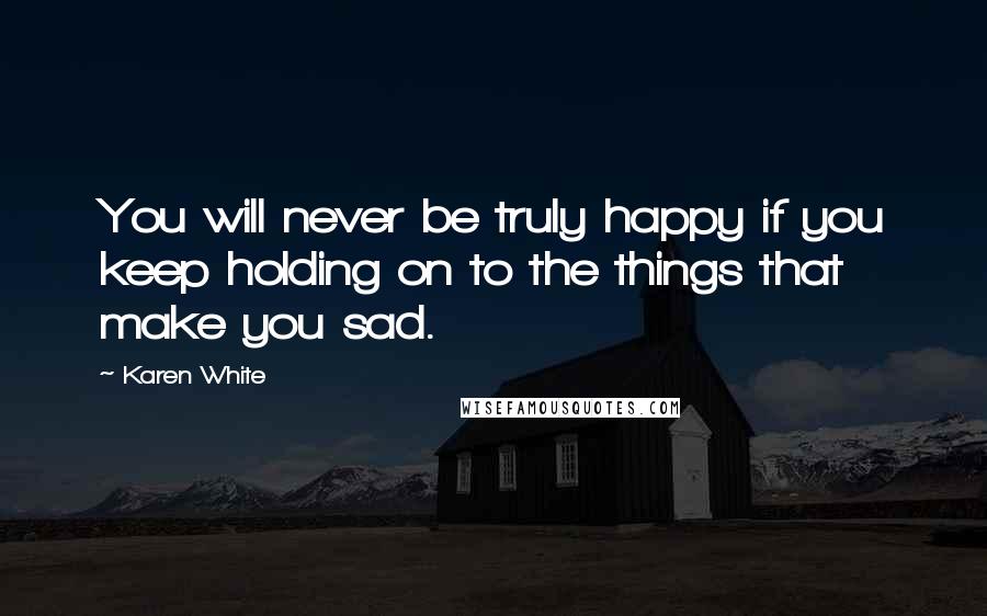 Karen White Quotes: You will never be truly happy if you keep holding on to the things that make you sad.