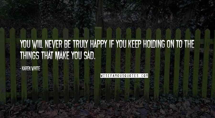 Karen White Quotes: You will never be truly happy if you keep holding on to the things that make you sad.