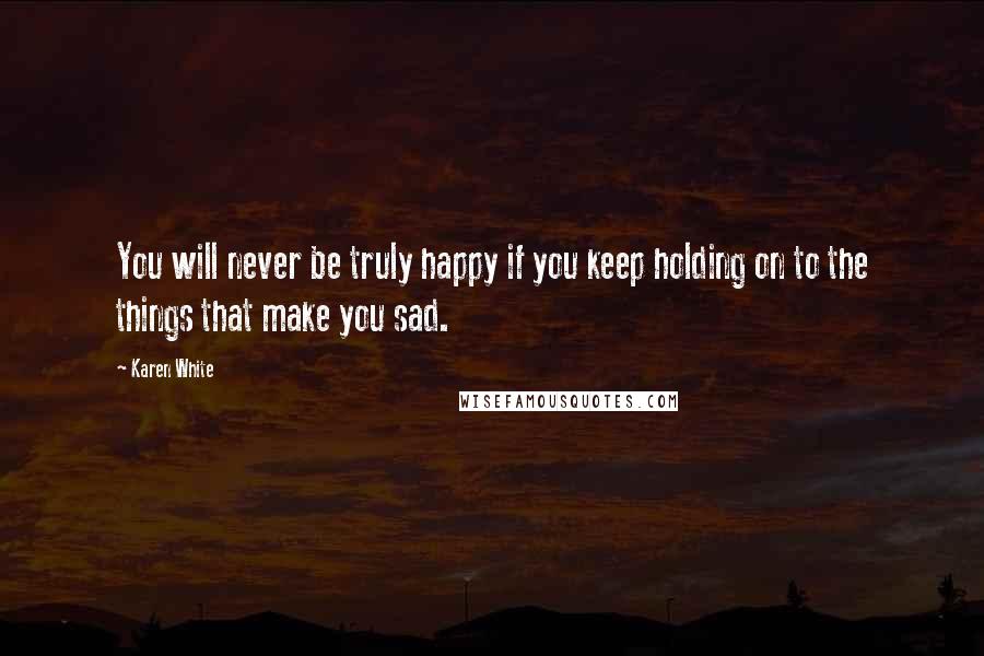 Karen White Quotes: You will never be truly happy if you keep holding on to the things that make you sad.