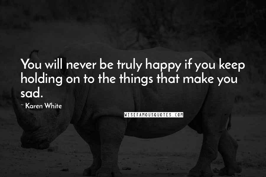 Karen White Quotes: You will never be truly happy if you keep holding on to the things that make you sad.