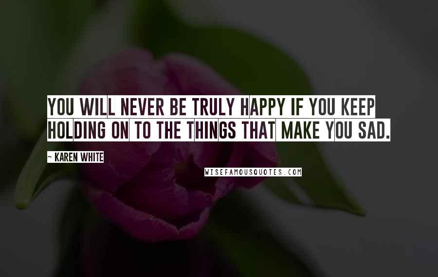 Karen White Quotes: You will never be truly happy if you keep holding on to the things that make you sad.
