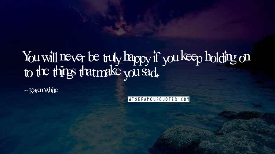 Karen White Quotes: You will never be truly happy if you keep holding on to the things that make you sad.