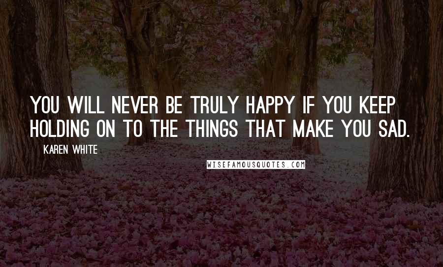 Karen White Quotes: You will never be truly happy if you keep holding on to the things that make you sad.