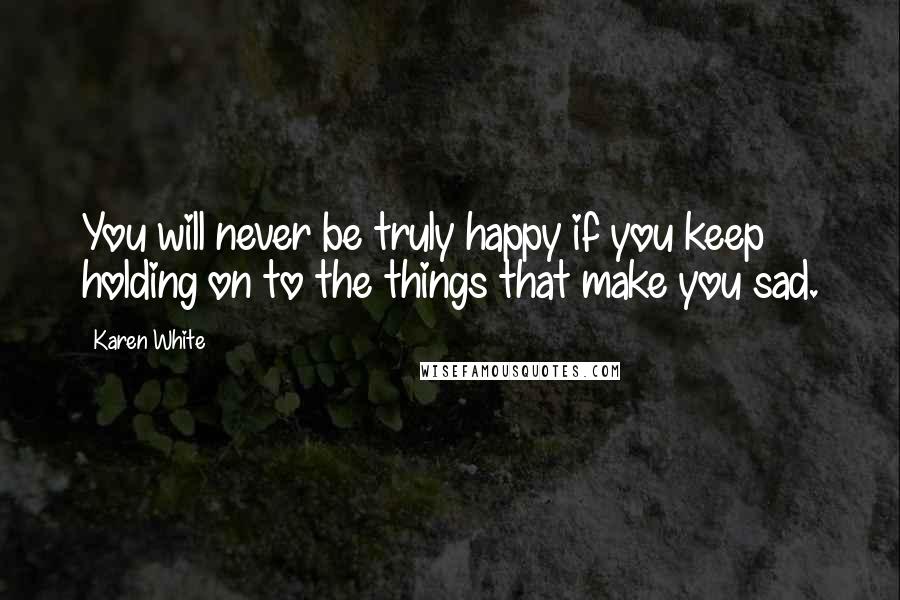 Karen White Quotes: You will never be truly happy if you keep holding on to the things that make you sad.