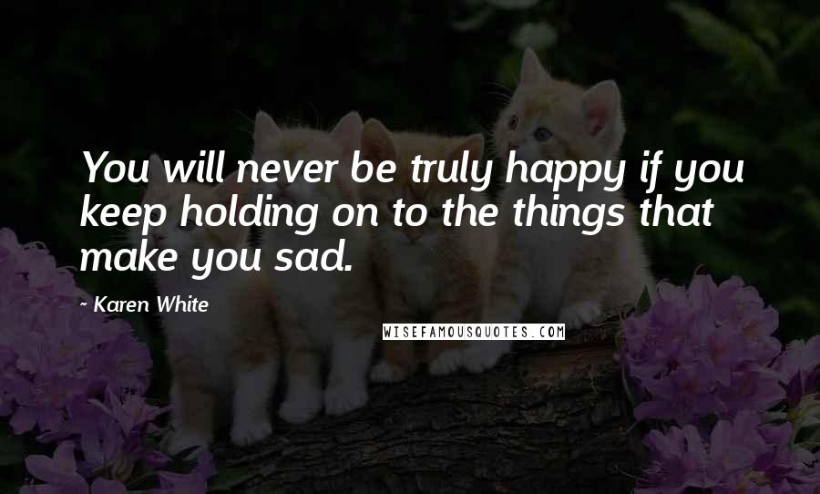 Karen White Quotes: You will never be truly happy if you keep holding on to the things that make you sad.