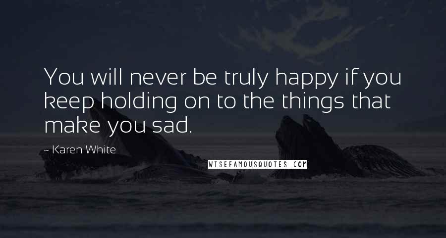 Karen White Quotes: You will never be truly happy if you keep holding on to the things that make you sad.