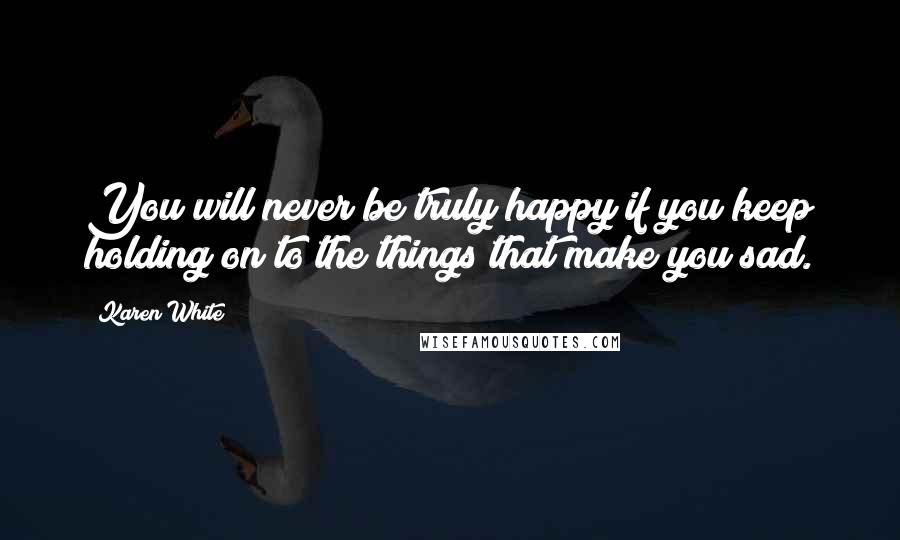 Karen White Quotes: You will never be truly happy if you keep holding on to the things that make you sad.