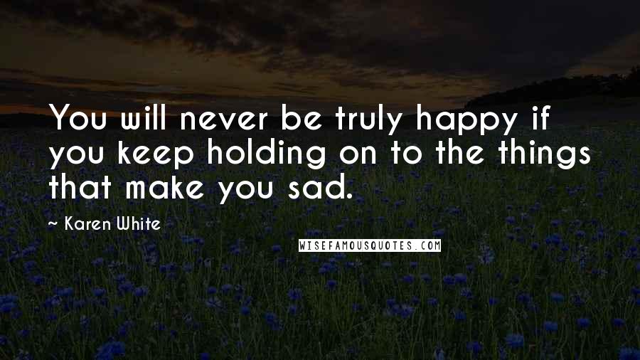 Karen White Quotes: You will never be truly happy if you keep holding on to the things that make you sad.