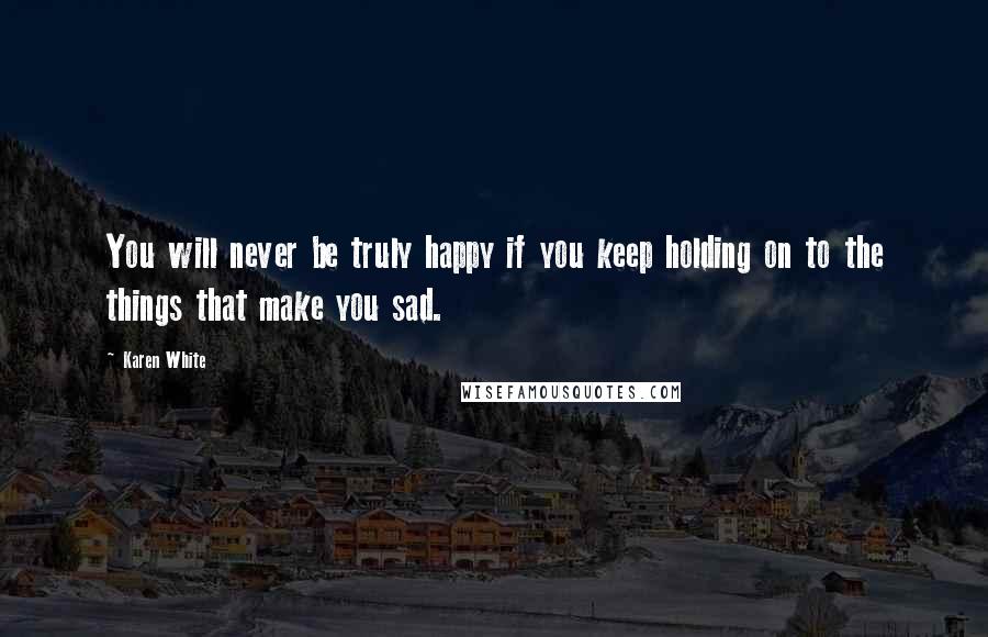 Karen White Quotes: You will never be truly happy if you keep holding on to the things that make you sad.