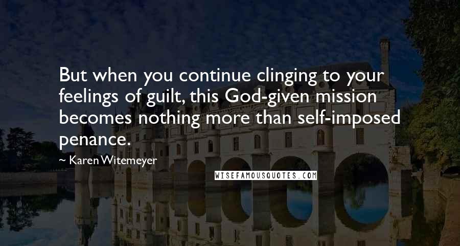 Karen Witemeyer Quotes: But when you continue clinging to your feelings of guilt, this God-given mission becomes nothing more than self-imposed penance.