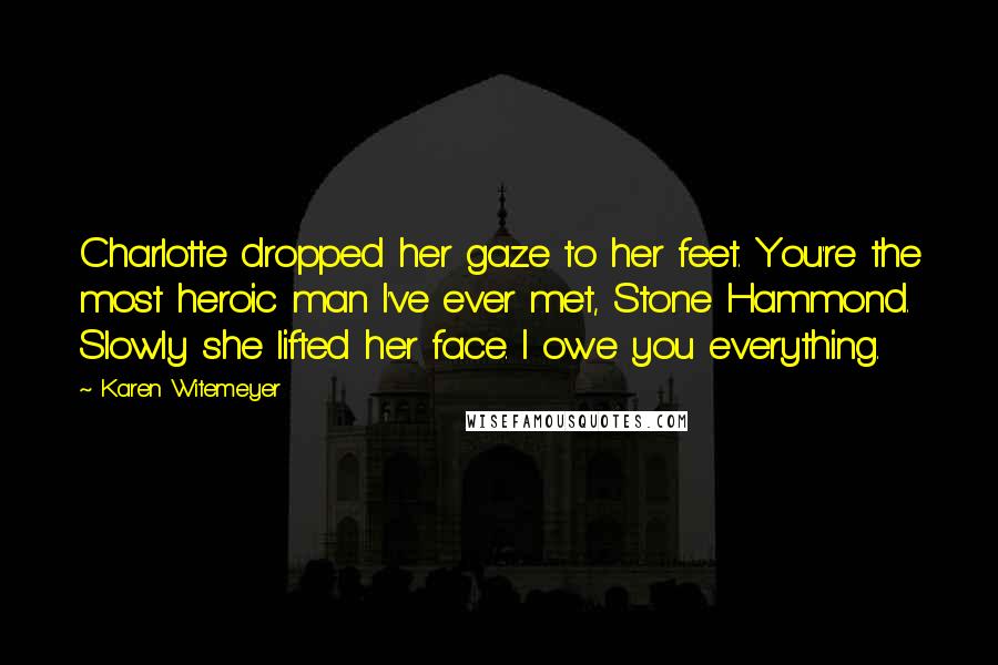 Karen Witemeyer Quotes: Charlotte dropped her gaze to her feet. You're the most heroic man I've ever met, Stone Hammond. Slowly she lifted her face. I owe you everything.