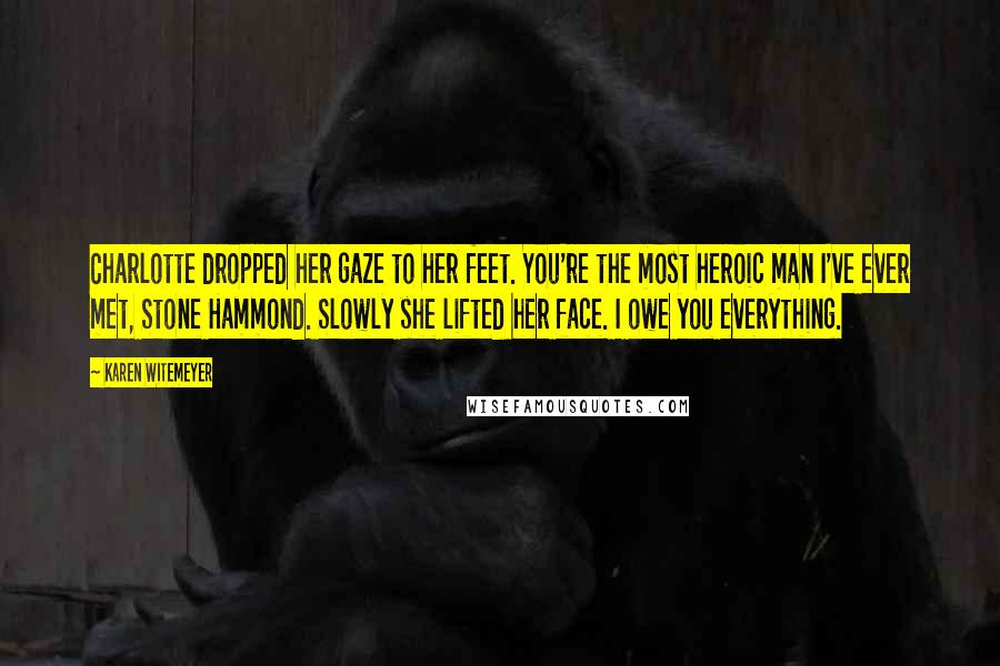 Karen Witemeyer Quotes: Charlotte dropped her gaze to her feet. You're the most heroic man I've ever met, Stone Hammond. Slowly she lifted her face. I owe you everything.