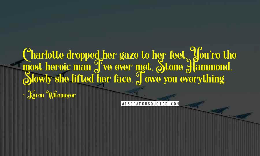 Karen Witemeyer Quotes: Charlotte dropped her gaze to her feet. You're the most heroic man I've ever met, Stone Hammond. Slowly she lifted her face. I owe you everything.