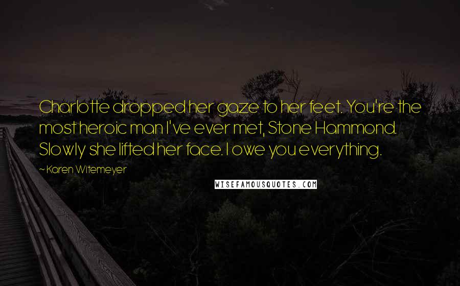 Karen Witemeyer Quotes: Charlotte dropped her gaze to her feet. You're the most heroic man I've ever met, Stone Hammond. Slowly she lifted her face. I owe you everything.