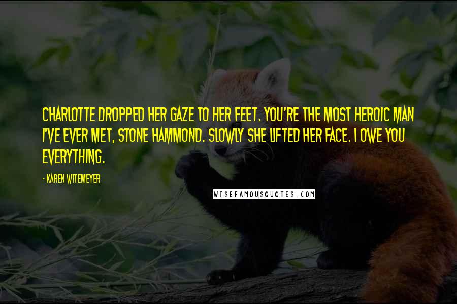 Karen Witemeyer Quotes: Charlotte dropped her gaze to her feet. You're the most heroic man I've ever met, Stone Hammond. Slowly she lifted her face. I owe you everything.