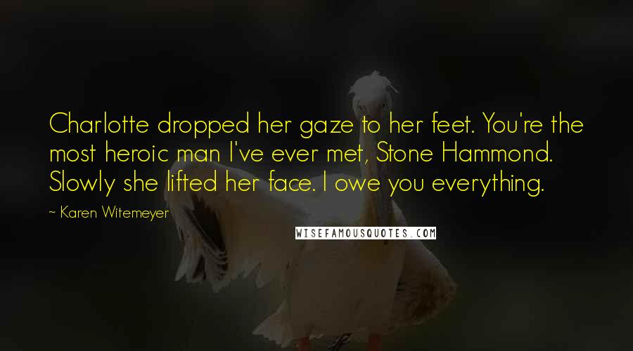 Karen Witemeyer Quotes: Charlotte dropped her gaze to her feet. You're the most heroic man I've ever met, Stone Hammond. Slowly she lifted her face. I owe you everything.