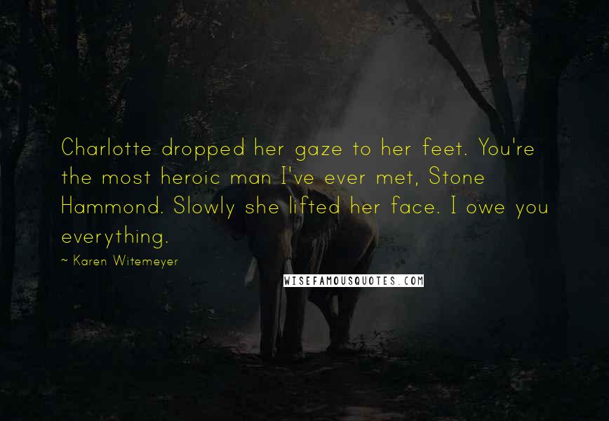 Karen Witemeyer Quotes: Charlotte dropped her gaze to her feet. You're the most heroic man I've ever met, Stone Hammond. Slowly she lifted her face. I owe you everything.