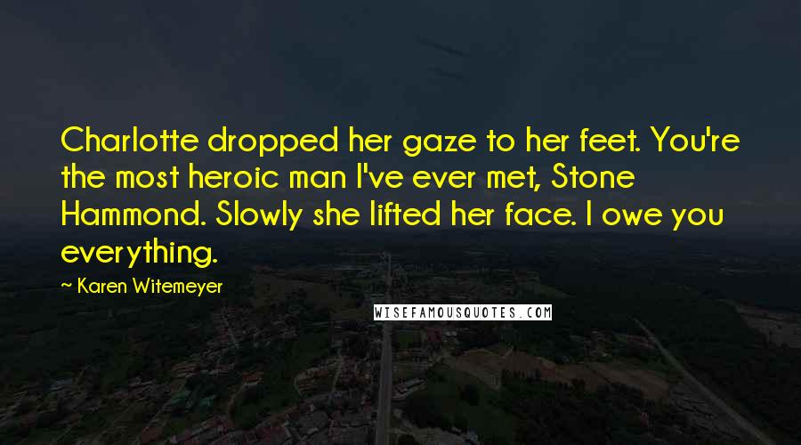 Karen Witemeyer Quotes: Charlotte dropped her gaze to her feet. You're the most heroic man I've ever met, Stone Hammond. Slowly she lifted her face. I owe you everything.