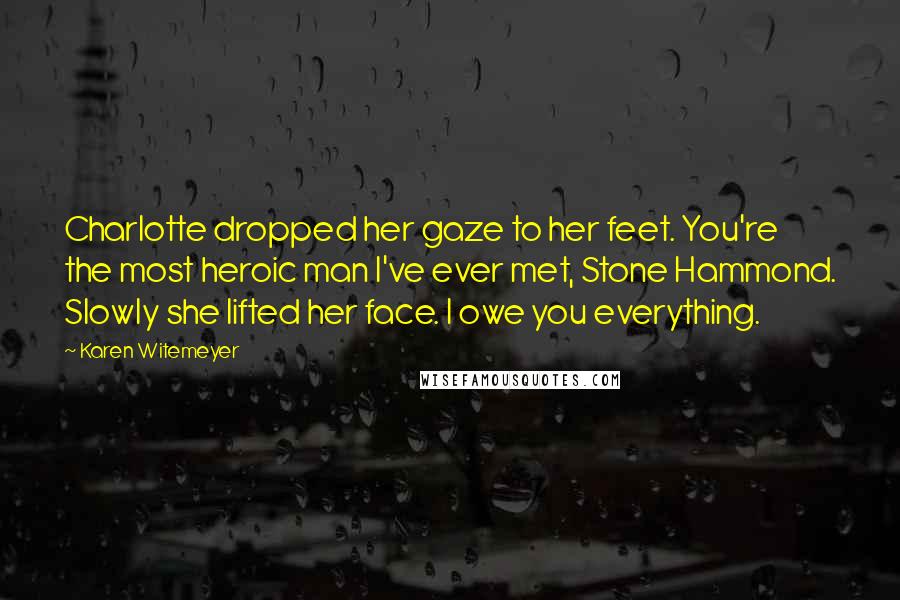 Karen Witemeyer Quotes: Charlotte dropped her gaze to her feet. You're the most heroic man I've ever met, Stone Hammond. Slowly she lifted her face. I owe you everything.