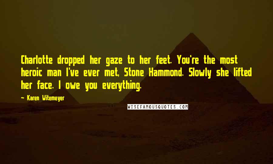 Karen Witemeyer Quotes: Charlotte dropped her gaze to her feet. You're the most heroic man I've ever met, Stone Hammond. Slowly she lifted her face. I owe you everything.