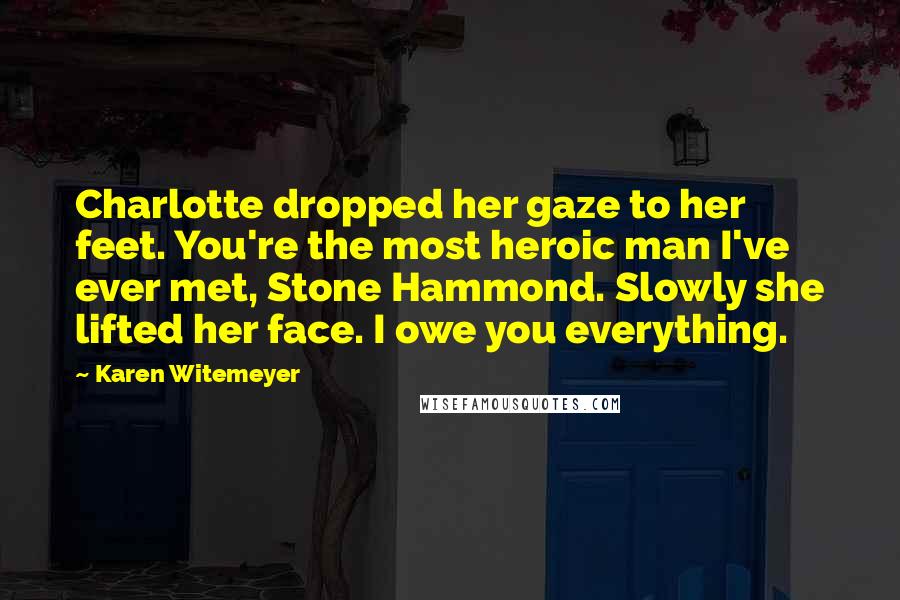 Karen Witemeyer Quotes: Charlotte dropped her gaze to her feet. You're the most heroic man I've ever met, Stone Hammond. Slowly she lifted her face. I owe you everything.