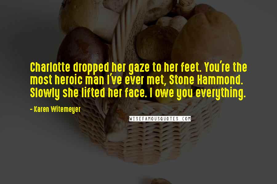 Karen Witemeyer Quotes: Charlotte dropped her gaze to her feet. You're the most heroic man I've ever met, Stone Hammond. Slowly she lifted her face. I owe you everything.