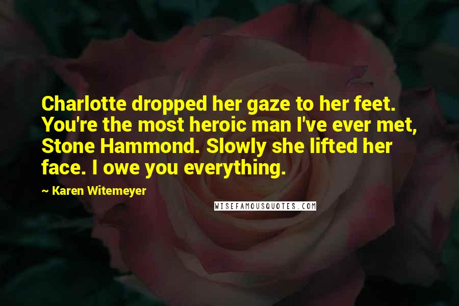 Karen Witemeyer Quotes: Charlotte dropped her gaze to her feet. You're the most heroic man I've ever met, Stone Hammond. Slowly she lifted her face. I owe you everything.