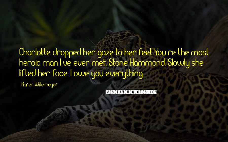 Karen Witemeyer Quotes: Charlotte dropped her gaze to her feet. You're the most heroic man I've ever met, Stone Hammond. Slowly she lifted her face. I owe you everything.