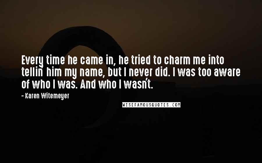 Karen Witemeyer Quotes: Every time he came in, he tried to charm me into tellin' him my name, but I never did. I was too aware of who I was. And who I wasn't.