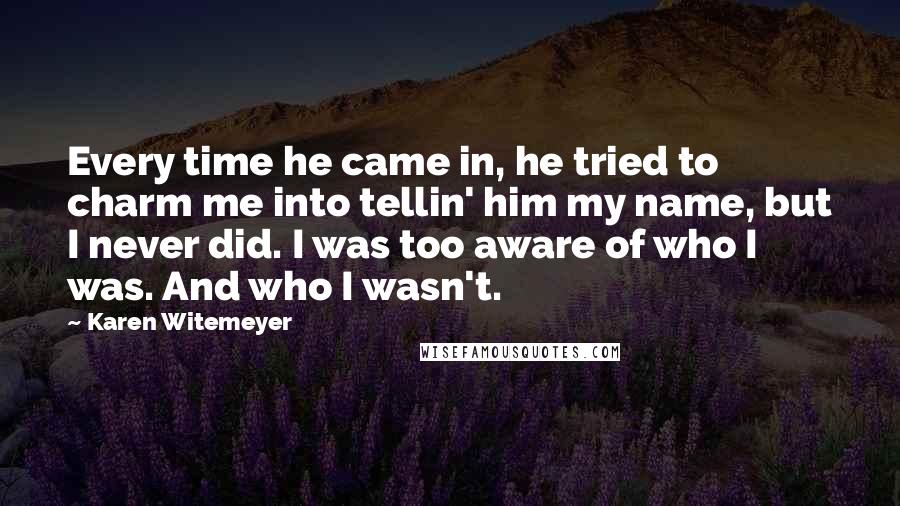 Karen Witemeyer Quotes: Every time he came in, he tried to charm me into tellin' him my name, but I never did. I was too aware of who I was. And who I wasn't.