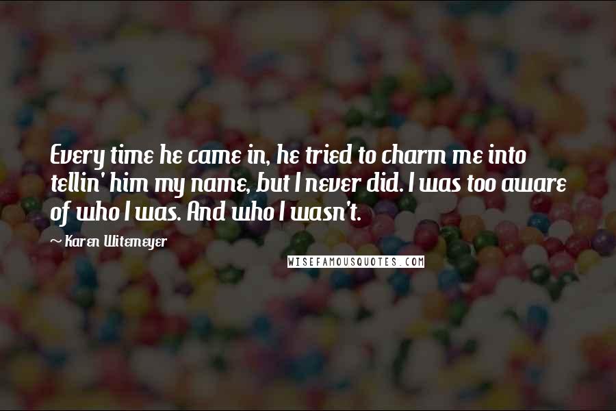 Karen Witemeyer Quotes: Every time he came in, he tried to charm me into tellin' him my name, but I never did. I was too aware of who I was. And who I wasn't.