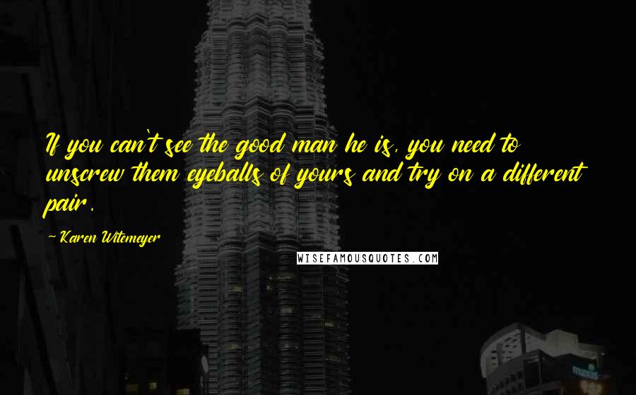 Karen Witemeyer Quotes: If you can't see the good man he is, you need to unscrew them eyeballs of yours and try on a different pair.