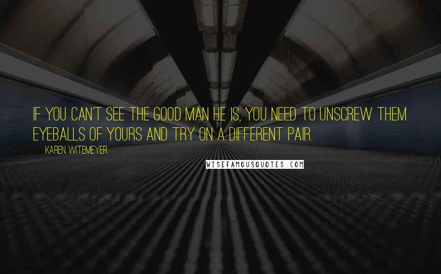 Karen Witemeyer Quotes: If you can't see the good man he is, you need to unscrew them eyeballs of yours and try on a different pair.