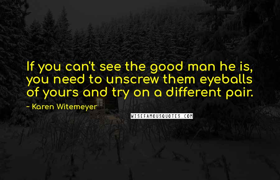 Karen Witemeyer Quotes: If you can't see the good man he is, you need to unscrew them eyeballs of yours and try on a different pair.