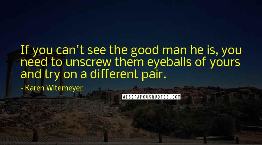 Karen Witemeyer Quotes: If you can't see the good man he is, you need to unscrew them eyeballs of yours and try on a different pair.