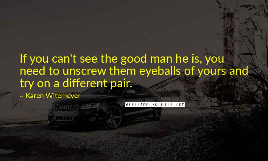 Karen Witemeyer Quotes: If you can't see the good man he is, you need to unscrew them eyeballs of yours and try on a different pair.