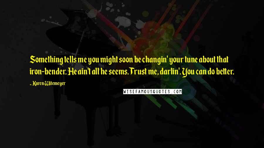 Karen Witemeyer Quotes: Something tells me you might soon be changin' your tune about that iron-bender. He ain't all he seems. Trust me, darlin'. You can do better.