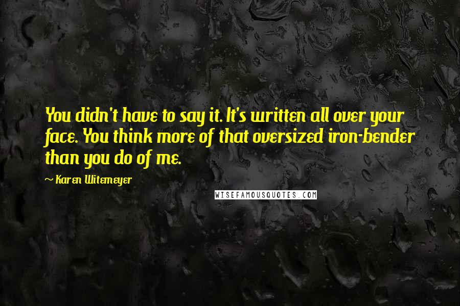 Karen Witemeyer Quotes: You didn't have to say it. It's written all over your face. You think more of that oversized iron-bender than you do of me.