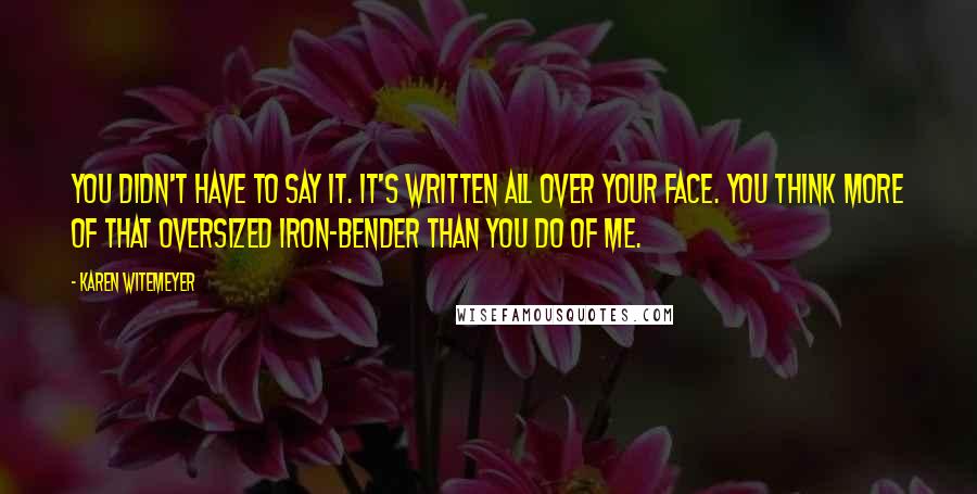 Karen Witemeyer Quotes: You didn't have to say it. It's written all over your face. You think more of that oversized iron-bender than you do of me.