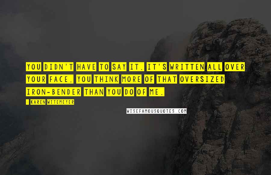 Karen Witemeyer Quotes: You didn't have to say it. It's written all over your face. You think more of that oversized iron-bender than you do of me.