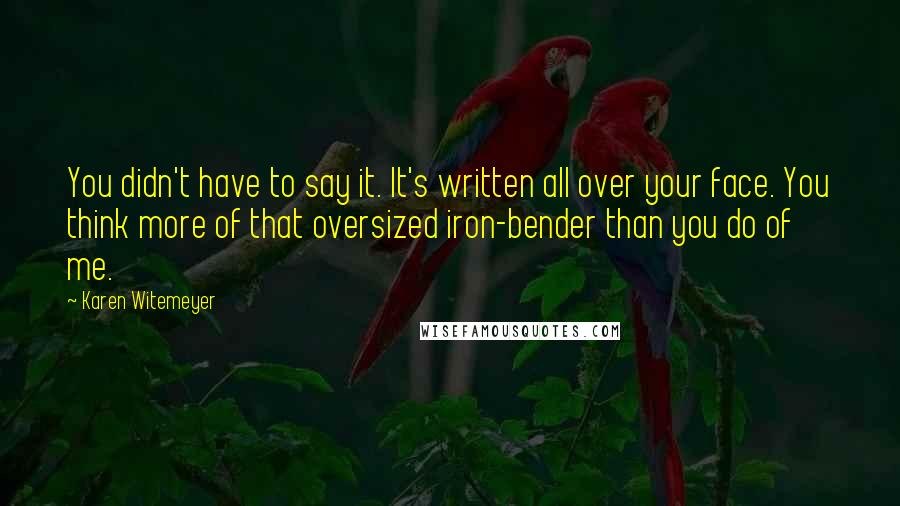 Karen Witemeyer Quotes: You didn't have to say it. It's written all over your face. You think more of that oversized iron-bender than you do of me.